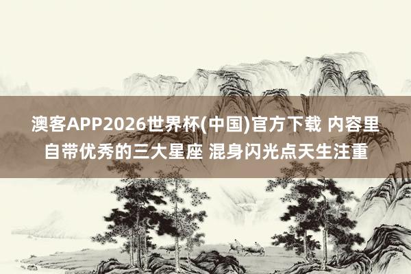 澳客APP2026世界杯(中国)官方下载 内容里自带优秀的三大星座 混身闪光点天生注重