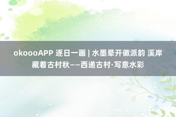 okoooAPP 逐日一画 | 水墨晕开徽派韵 溪岸藏着古村秋——西递古村·写意水彩