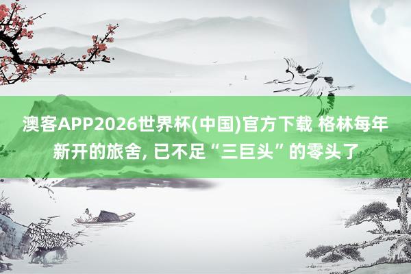 澳客APP2026世界杯(中国)官方下载 格林每年新开的旅舍， 已不足“三巨头”的零头了
