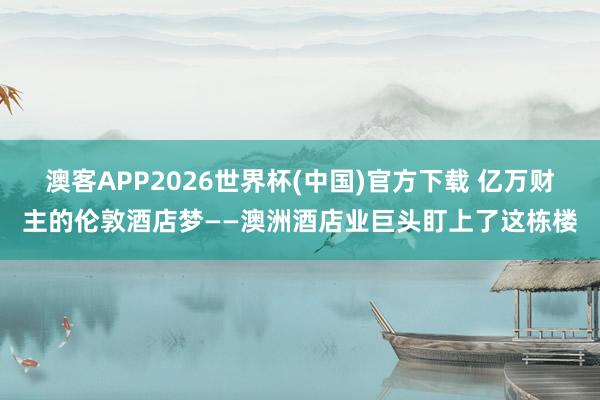 澳客APP2026世界杯(中国)官方下载 亿万财主的伦敦酒店梦——澳洲酒店业巨头盯上了这栋楼