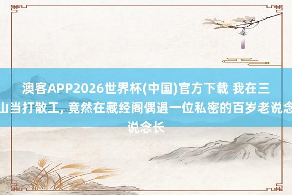 澳客APP2026世界杯(中国)官方下载 我在三清山当打散工， 竟然在藏经阁偶遇一位私密的百岁老说念长