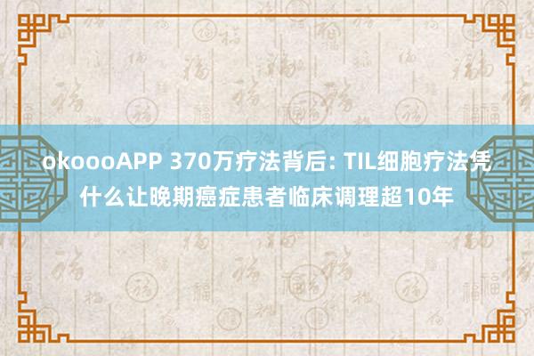 okoooAPP 370万疗法背后: TIL细胞疗法凭什么让晚期癌症患者临床调理超10年