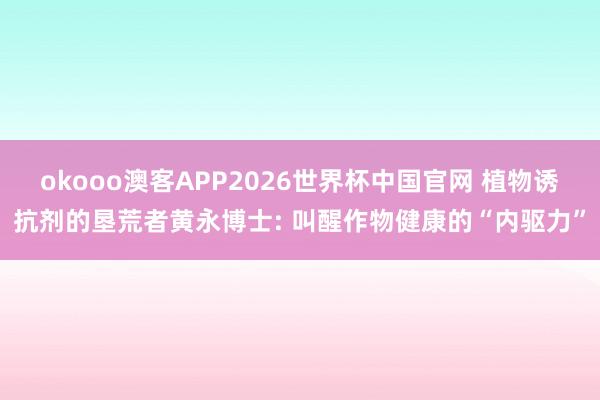 okooo澳客APP2026世界杯中国官网 植物诱抗剂的垦荒者黄永博士: 叫醒作物健康的“内驱力”