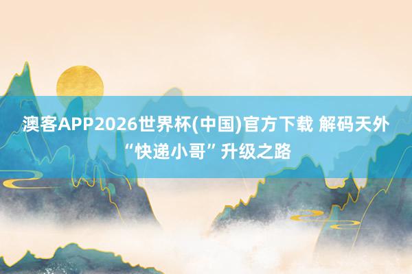 澳客APP2026世界杯(中国)官方下载 解码天外“快递小哥”升级之路