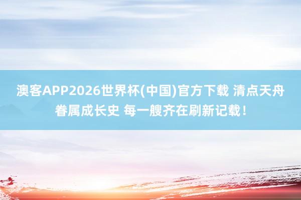 澳客APP2026世界杯(中国)官方下载 清点天舟眷属成长史 每一艘齐在刷新记载！
