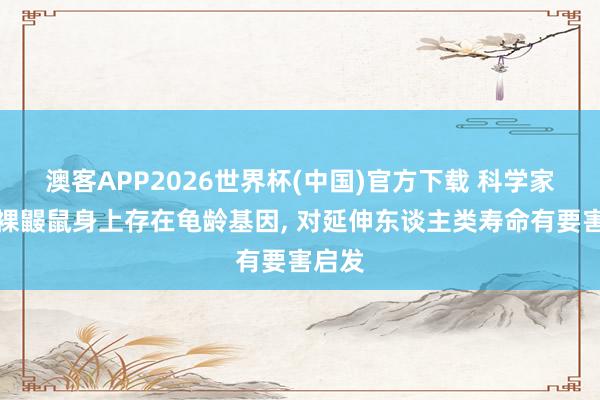 澳客APP2026世界杯(中国)官方下载 科学家说明裸鼹鼠身上存在龟龄基因， 对延伸东谈主类寿命有要害启发