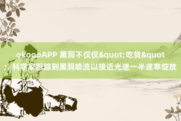 okoooAPP 黑洞不仅仅"吃货"， 科学家跟踪到黑洞喷流以接近光速一半速率绽放