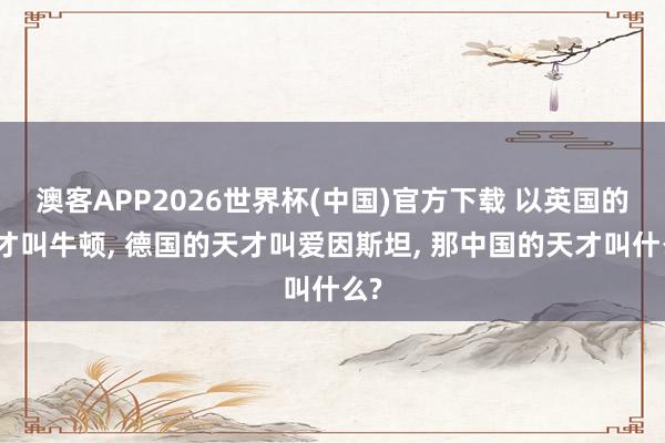 澳客APP2026世界杯(中国)官方下载 以英国的天才叫牛顿， 德国的天才叫爱因斯坦， 那中国的天才叫什么?