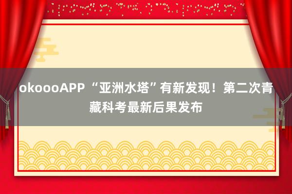okoooAPP “亚洲水塔”有新发现!第二次青藏科考最新后果发布