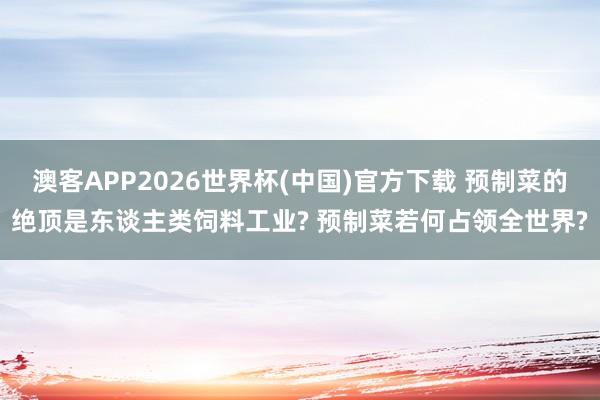 澳客APP2026世界杯(中国)官方下载 预制菜的绝顶是东谈主类饲料工业? 预制菜若何占领全世界?