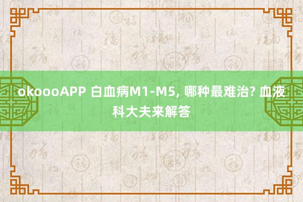 okoooAPP 白血病M1-M5, 哪种最难治? 血液科大夫来解答