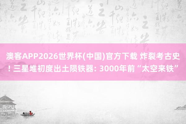 澳客APP2026世界杯(中国)官方下载 炸裂考古史! 三星堆初度出土陨铁器: 3000年前“太空来铁”
