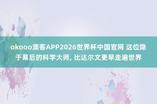 okooo澳客APP2026世界杯中国官网 这位隐于幕后的科学大师， 比达尔文更早走遍世界