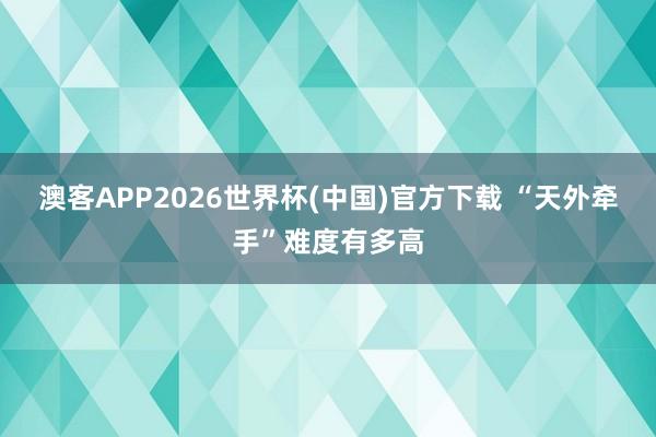 澳客APP2026世界杯(中国)官方下载 “天外牵手”难度有多高