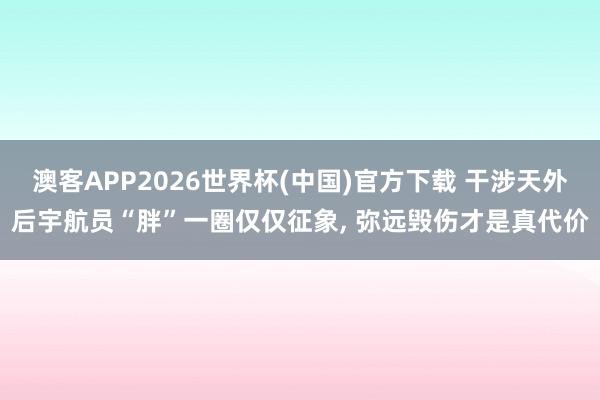 澳客APP2026世界杯(中国)官方下载 干涉天外后宇航员“胖”一圈仅仅征象， 弥远毁伤才是真代价