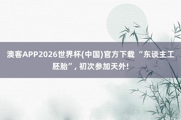 澳客APP2026世界杯(中国)官方下载 “东谈主工胚胎”， 初次参加天外!