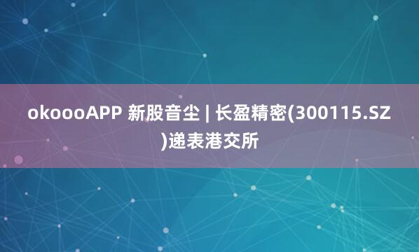 okoooAPP 新股音尘 | 长盈精密(300115.SZ)递表港交所