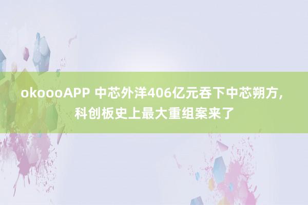 okoooAPP 中芯外洋406亿元吞下中芯朔方， 科创板史上最大重组案来了