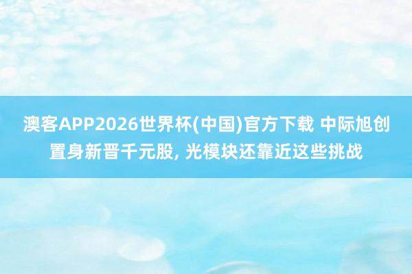 澳客APP2026世界杯(中国)官方下载 中际旭创置身新晋千元股， 光模块还靠近这些挑战