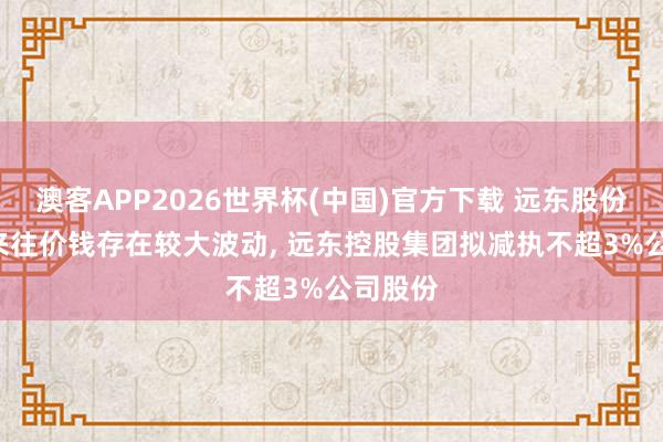 澳客APP2026世界杯(中国)官方下载 远东股份: 股票来往价钱存在较大波动， 远东控股集团拟减执不超3%公司股份