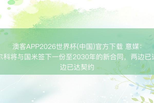 澳客APP2026世界杯(中国)官方下载 意媒：迪马尔科将与国米签下一份至2030年的新合同，两边已达契约