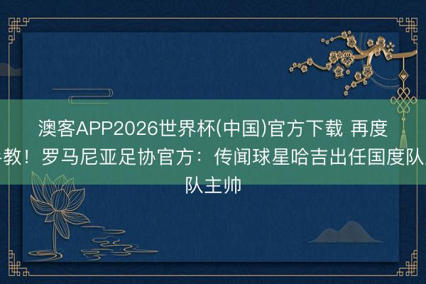 澳客APP2026世界杯(中国)官方下载 再度合手教！罗马尼亚足协官方：传闻球星哈吉出任国度队主帅
