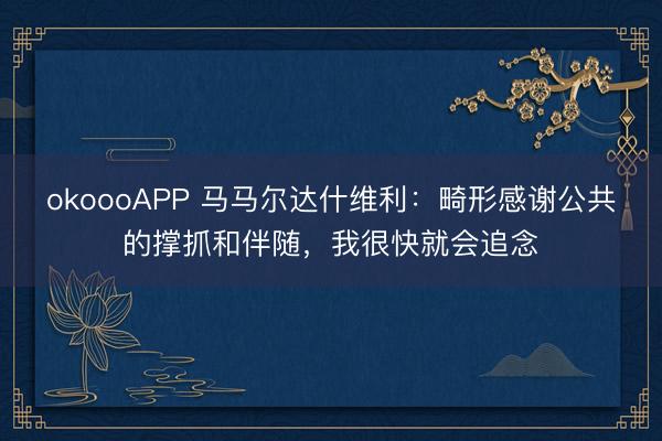 okoooAPP 马马尔达什维利：畸形感谢公共的撑抓和伴随，我很快就会追念