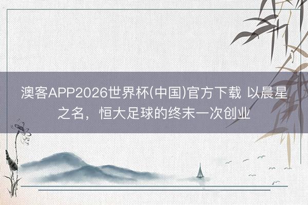 澳客APP2026世界杯(中国)官方下载 以晨星之名,恒大足球的终末一次创业