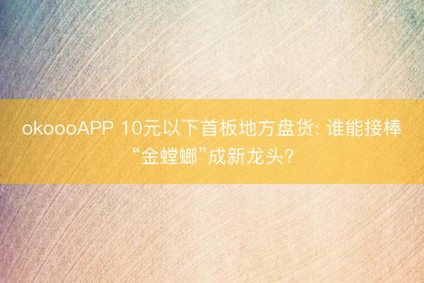 okoooAPP 10元以下首板地方盘货: 谁能接棒“金螳螂”成新龙头?