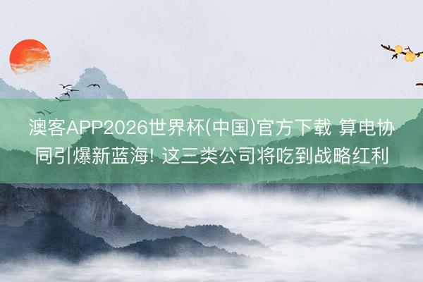 澳客APP2026世界杯(中国)官方下载 算电协同引爆新蓝海! 这三类公司将吃到战略红利