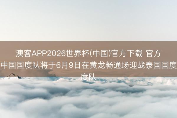 澳客APP2026世界杯(中国)官方下载 官方：中国国度队将于6月9日在黄龙畅通场迎战泰国国度队