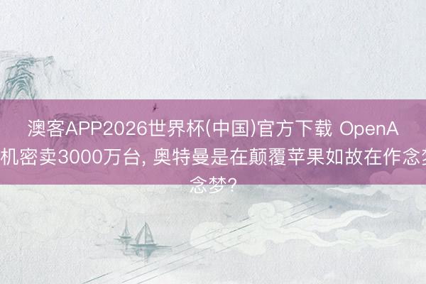 澳客APP2026世界杯(中国)官方下载 OpenAI手机密卖3000万台， 奥特曼是在颠覆苹果如故在作念梦?