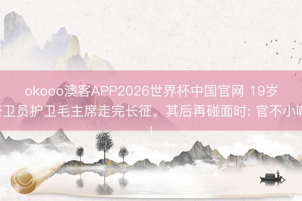 okooo澳客APP2026世界杯中国官网 19岁警卫员护卫毛主席走完长征。其后再碰面时: 官不小嘛!