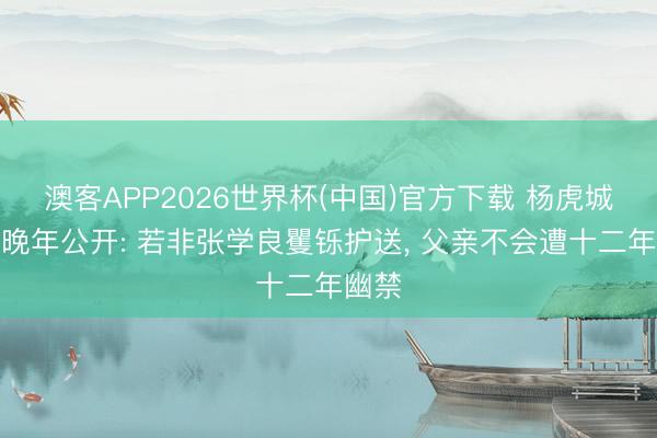 澳客APP2026世界杯(中国)官方下载 杨虎城男儿晚年公开: 若非张学良矍铄护送， 父亲不会遭十二年幽禁