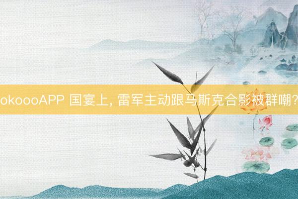 okoooAPP 国宴上， 雷军主动跟马斯克合影被群嘲?
