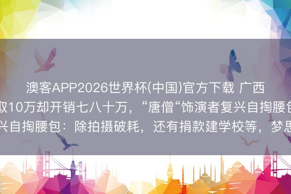 澳客APP2026世界杯(中国)官方下载 广西“上里西纪行”爆火，赚取10万却开销七八十万，“唐僧“饰演者复兴自掏腰包：除拍摄破耗，还有捐款建学校等，梦思远比买房更值得