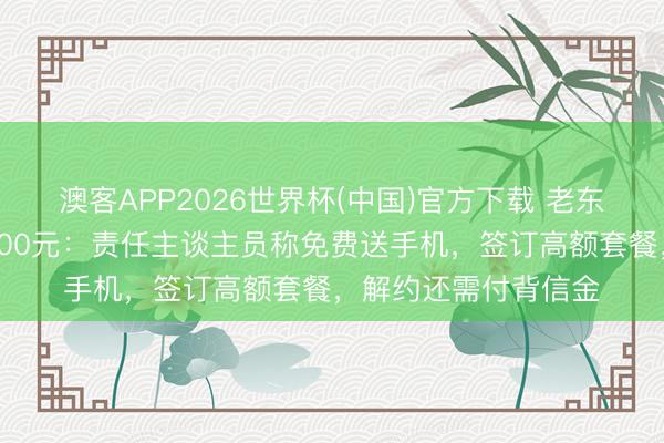 澳客APP2026世界杯(中国)官方下载 老东谈主每月话费高达500元：责任主谈主员称免费送手机，签订高额套餐，解约还需付背信金