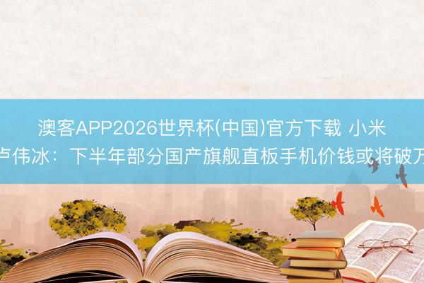 澳客APP2026世界杯(中国)官方下载 小米卢伟冰：下半年部分国产旗舰直板手机价钱或将破万