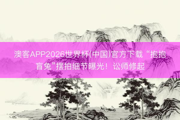 澳客APP2026世界杯(中国)官方下载 “抱抱盲兔”摆拍细节曝光！讼师修起