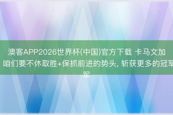 澳客APP2026世界杯(中国)官方下载 卡马文加: 咱们要不休取胜+保抓前进的势头， 斩获更多的冠军