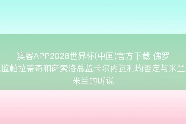 澳客APP2026世界杯(中国)官方下载 佛罗伦萨总监帕拉蒂奇和萨索洛总监卡尔内瓦利均否定与米兰的听说