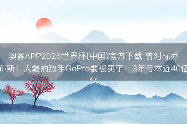 澳客APP2026世界杯(中国)官方下载 曾对标乔布斯！大疆的敌手GoPro要被卖了：3年亏本近40亿