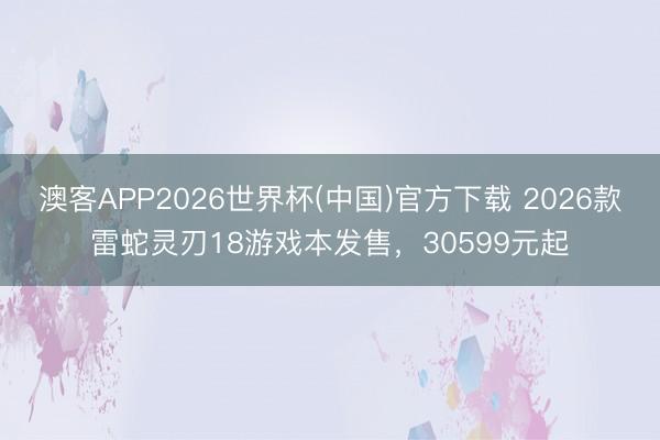 澳客APP2026世界杯(中国)官方下载 2026款雷蛇灵刃18游戏本发售，30599元起