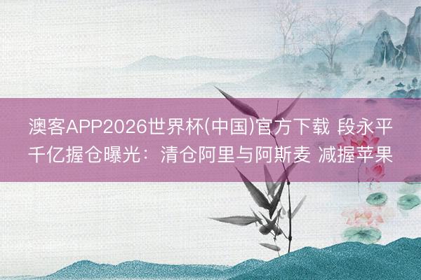 澳客APP2026世界杯(中国)官方下载 段永平千亿握仓曝光：清仓阿里与阿斯麦 减握苹果