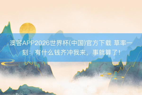澳客APP2026世界杯(中国)官方下载 草率一刻：有什么钱齐冲我来，事就算了！