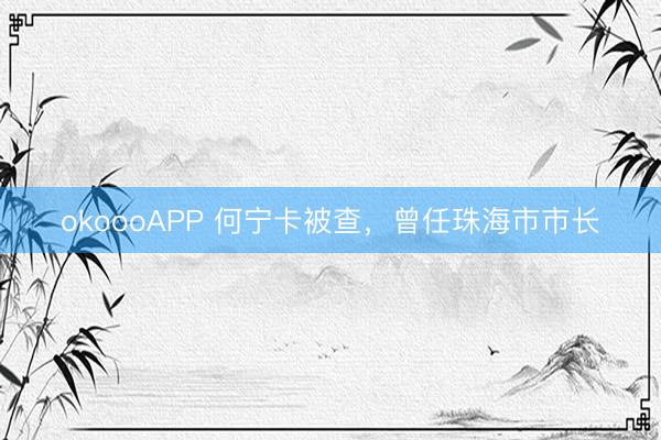 okoooAPP 何宁卡被查，曾任珠海市市长
