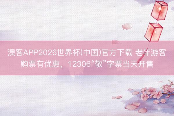澳客APP2026世界杯(中国)官方下载 老年游客购票有优惠，12306“敬”字票当天开售