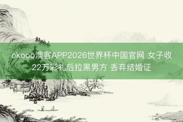 okooo澳客APP2026世界杯中国官网 女子收22万彩礼后拉黑男方 丢弃结婚证