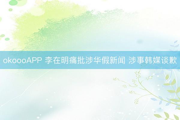 okoooAPP 李在明痛批涉华假新闻 涉事韩媒谈歉
