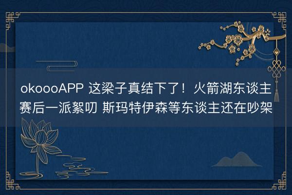 okoooAPP 这梁子真结下了！火箭湖东谈主赛后一派絮叨 斯玛特伊森等东谈主还在吵架